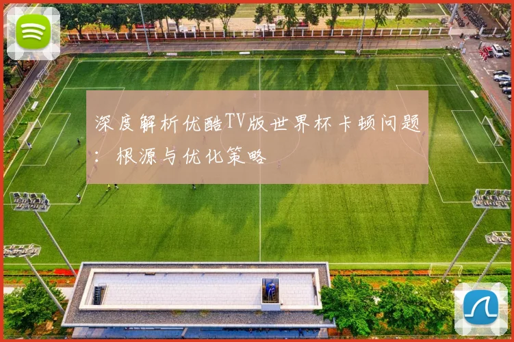 深度解析优酷TV版世界杯卡顿问题:根源与优化策略
